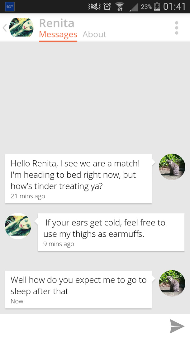 grass - 610 23% 'N Renita Messages About Hello Renita, I see we are a match! I'm heading to bed right now, but how's tinder treating ya? 21 mins ago If your ears get cold, feel free to use my thighs as earmuffs. 9 mins ago Well how do you expect me to go 