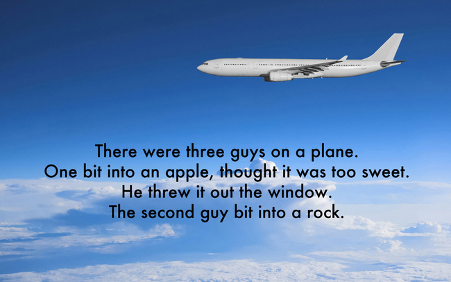 airplane jokes kids - There were three guys on a plane. One bit into an apple, thought it was too sweet. He threw it out the window. The second guy bit into a rock.