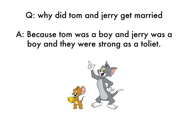 jokes written by kids - Q why did tom and jerry get married A Because tom was a boy and jerry was a boy and they were strong as a toliet.