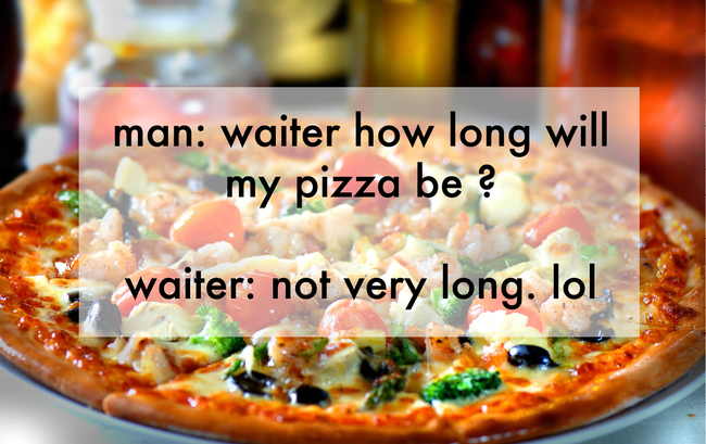 jokes made by kids - man waiter how long will my pizza be ? waiter not very long. lol