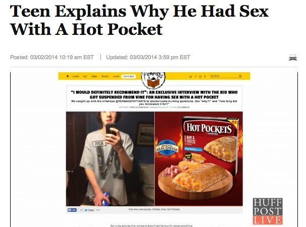 kid has sex with hot pocket - Teen Explains Why He Had Sex With A Hot Pocket Posted 03022014 Est Updated 03032014 Est Features "1 Would Definitely Recommend It" An Exclusive Interview With The Kid Who Got Suspended From Vine For Having Sex With A Hot Pock