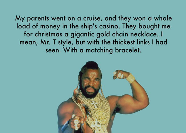 team - My parents went on a cruise, and they won a whole load of money in the ship's casino. They bought me for christmas a gigantic gold chain necklace. I mean, Mr. T style, but with the thickest links I had seen. With a matching bracelet.