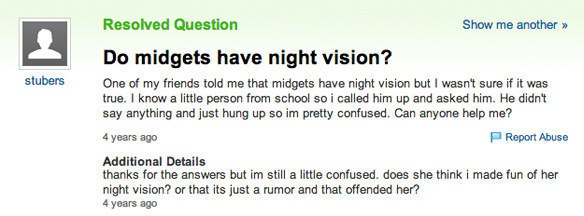 dumb yahoo questions - stubers Resolved Question Show me another >> Do midgets have night vision? One of my friends told me that midgets have night vision but I wasn't sure if it was true. I know a little person from school so i called him up and asked hi