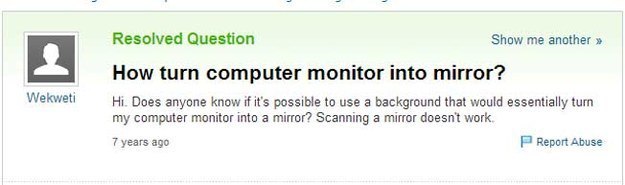 software - Resolved Question Show me another >> How turn computer monitor into mirror? Hi. Does anyone know if it's possible to use a background that would essentially turn my computer monitor into a mirror? Scanning a mirror doesn't work 7 years ago Repo