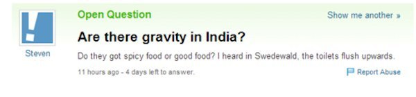yahoo answers fail - Open Question Show me another >> Are there gravity in India? Do they got spicy food or good food? I heard in Swedewald, the toilets flush upwards 11 hours ago 4 days left to answer Report Abuse Steven