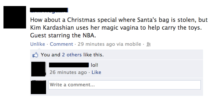 funny facebook christmas posts - How about a Christmas special where Santa's bag is stolen, but Kim Kardashian uses her magic vagina to help carry the toys. Guest starring the Nba. Un Comment. 29 minutes ago via mobile 2 w You and 2 others this. lol! 26 m