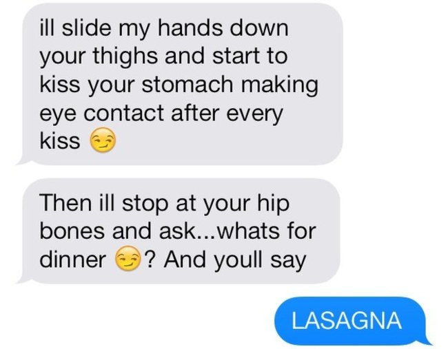 best sexting examples - ill slide my hands down your thighs and start to kiss your stomach making eye contact after every kiss Then ill stop at your hip bones and ask...whats for dinner ? And youll say Lasagna
