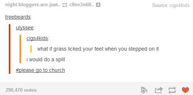 tumblr - document - nightbloggersarejust.. cOnv3ntio.. Source cigs4kids treebeards ulyssee cigs4kids what if grass licked your feet when you stepped on it i would do a split go to church 290,470 notes