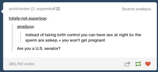 tumblr - birth control tumblr post - spinblocker sugarskulli Source smallpox totallynotsuperboy smallpox instead of taking birth control you can have sex at night bc the sperm are asleep you won't get pregnant Are you a U.S. senator? 228,758 notes