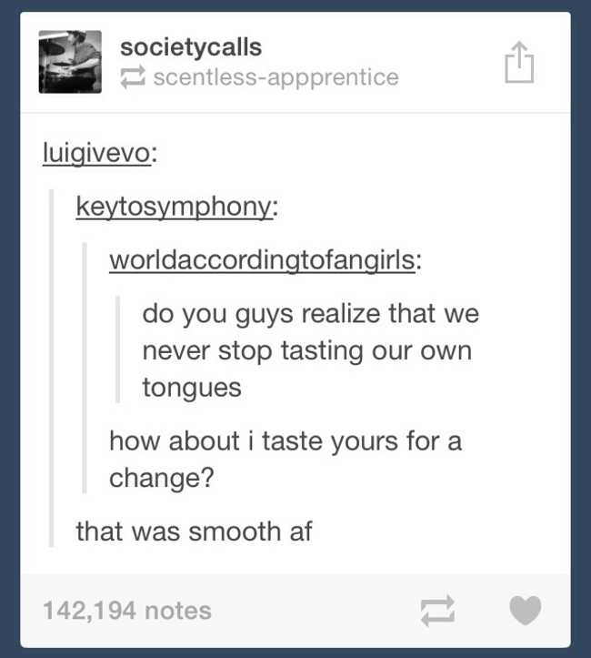 tumblr - life lessons - societycalls scentlessappprentice luigivevo keytosymphony worldaccordingtofangirls do you guys realize that we never stop tasting our own tongues how about i taste yours for a change? that was smooth af 142,194 notes