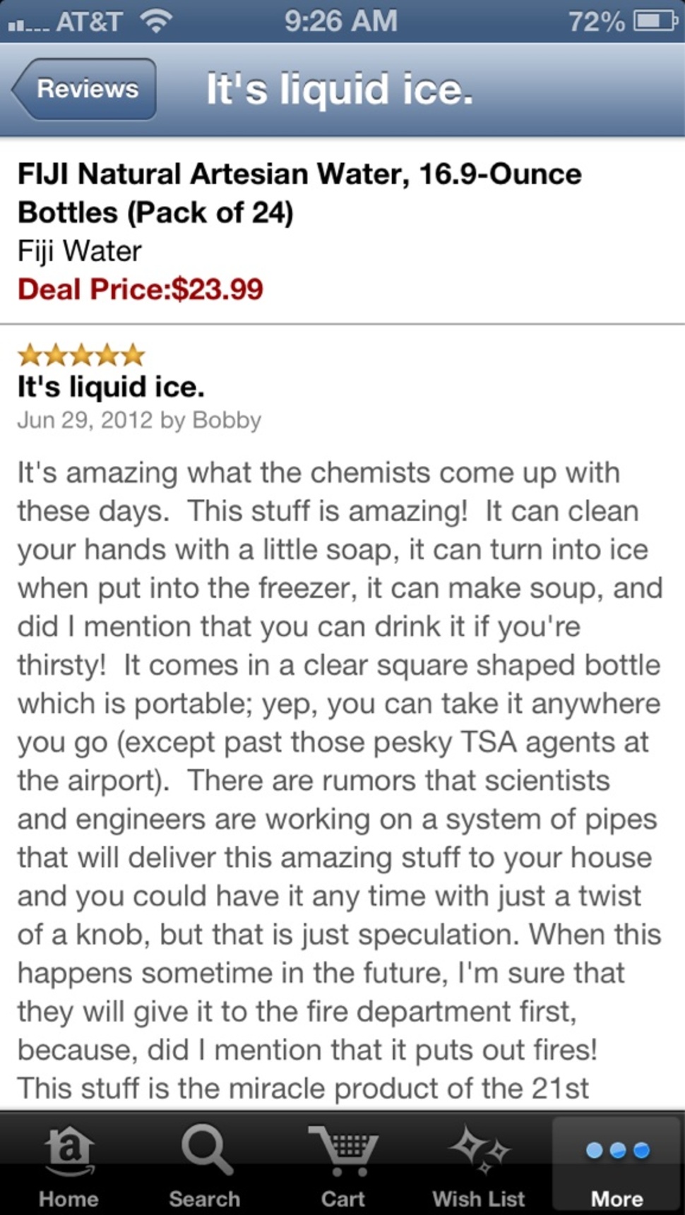 amazon reviews - screenshot - 72%O ... At&T Reviews It's liquid ice. Fiji Natural Artesian Water, 16.9Ounce Bottles Pack of 24 Fiji Water Deal Price$23.99 It's liquid ice. by Bobby It's amazing what the chemists come up with these days. This stuff is amaz