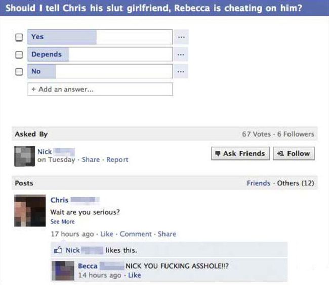 funny facebook poll answers - Should I tell Chris his slut girlfriend, Rebecca is cheating on him? Yes Ooo Depends No Add an answer... Asked By 67 Votes 6 ers Nick on Tuesday. . Report Ask Friends 1 Posts Friends Others 12 Chris Wait are you serious? See 