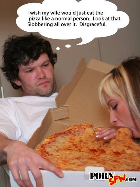 pizza porn meme - I wish my wife would just eat the pizza a normal person. Look at that. Slobbering all over it. Disgraceful. Poryfw.Com