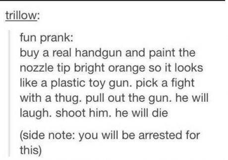 handwriting - trillow fun prank buy a real handgun and paint the nozzle tip bright orange so it looks a plastic toy gun. pick a fight with a thug. pull out the gun, he will laugh. shoot him, he will die side note you will be arrested for this