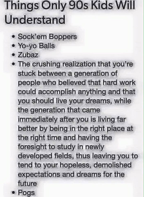 document - Things Only 90s Kids Will Understand Sock'em Boppers Yoyo Balls Zubaz The crushing realization that you're stuck between a generation of people who believed that hard work could accomplish anything and that you should live your dreams, while th