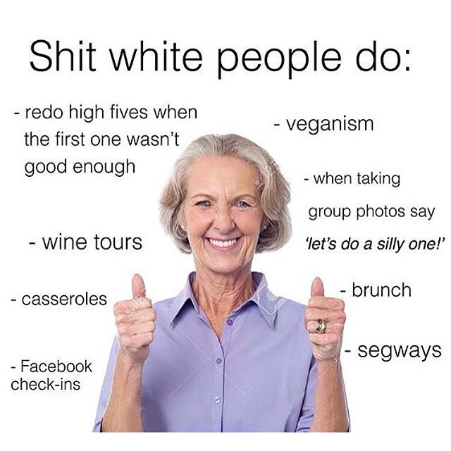 do white people do - Shit white people do redo high fives when the first one wasn't good enough veganism when taking group photos say 'let's do a silly one! wine tours brunch casseroles segways Facebook checkins