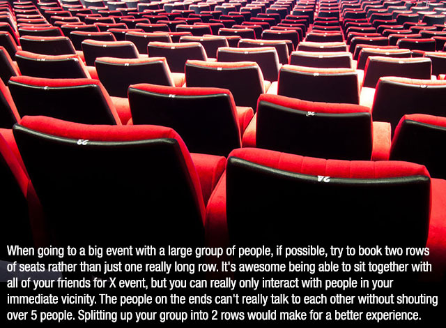 auditorium - When going to a big event with a large group of people, if possible, try to book two rows of seats rather than just one really long row. It's awesome being able to sit together with all of your friends for X event, but you can really only int