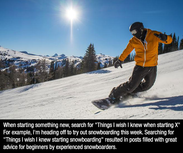 When starting something new, search for "Things I wish I knew when starting X" For example, I'm heading off to try out snowboarding this week. Searching for "Things I wish I knew starting snowboarding" resulted in posts filled with great advice for…