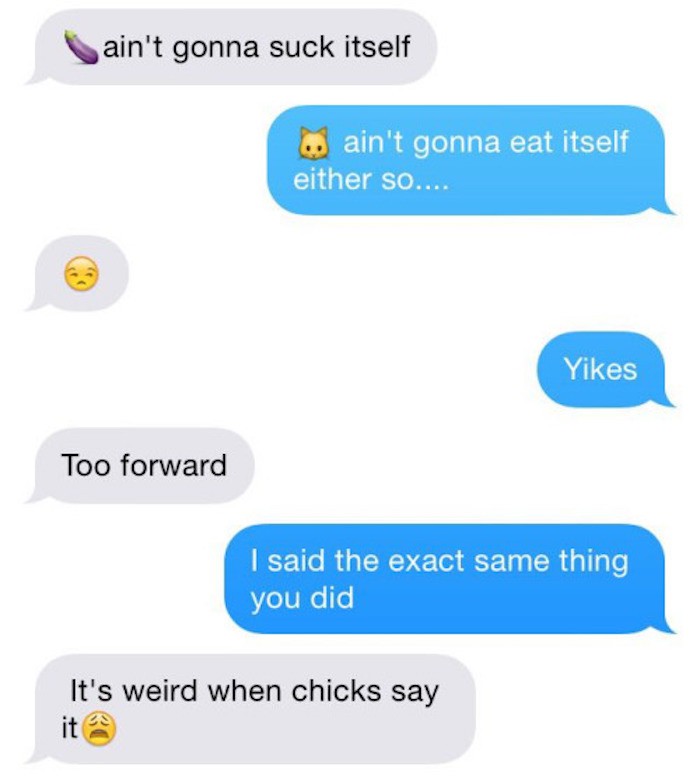 pussy eating texts - ain't gonna suck itself .. ain't gonna eat itself either so.... Yikes Too forward I said the exact same thing you did It's weird when chicks say