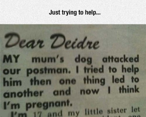 funny fail - Just trying to help... Dear Deidre My mum's dog attacked our postman. I tried to help him then one thing led to another and now I think I'm pregnant. I'm 17 and my little sister let
