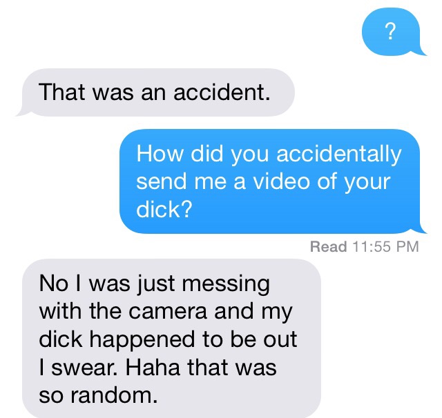 oops didn t mean - That was an accident. How did you accidentally send me a video of your dick? Read No I was just messing with the camera and my dick happened to be out I swear. Haha that was so random.