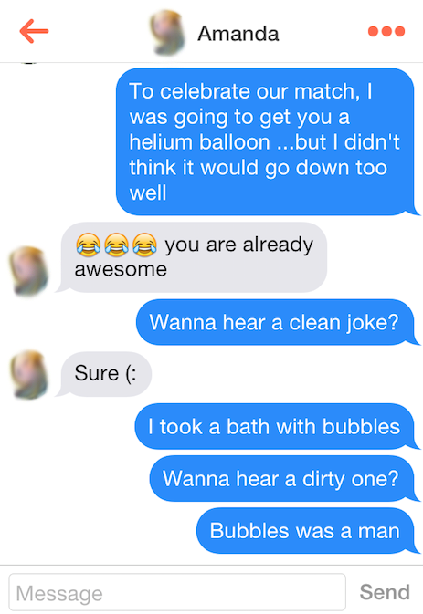make a girl laugh on tinder - Amanda To celebrate our match, was going to get you a helium balloon ...but I didn't think it would go down too well @ are already awesome Wanna hear a clean joke? Sure I took a bath with bubbles Wanna hear a dirty one? Bubbl