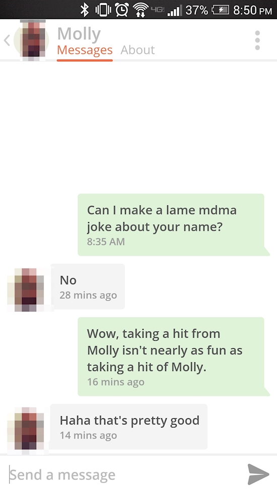 media - 01 46.37% Molly Messages About Can I make a lame mdma joke about your name? No 28 mins ago Wow, taking a hit from Molly isn't nearly as fun as taking a hit of Molly. 16 mins ago Haha that's pretty good 14 mins ago Send a message