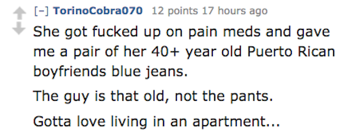 number - TorinoCobra070 12 points 17 hours ago She got fucked up on pain meds and gave me a pair of her 40 year old Puerto Rican boyfriends blue jeans. The guy is that old, not the pants. Gotta love living in an apartment...