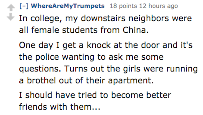 angle - WhereAreMyTrumpets 18 points 12 hours ago In college, my downstairs neighbors were all female students from China. One day I get a knock at the door and it's the police wanting to ask me some questions. Turns out the girls were running a brothel o