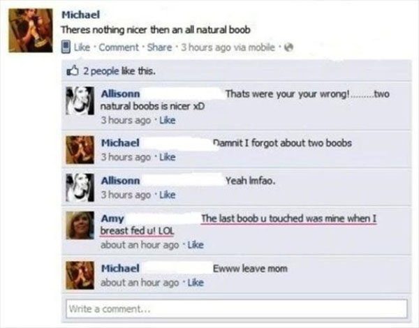 funny moms on facebook - Michael Theres nothing nicer then an all natural boob Comment . 3 hours ago via mobile 2 people this. Allisonn Thats were your your wrong!.........two natural boobs is nicer Xd 3 hours ago Michael Damnit I forgot about two boobs 3