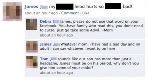 funny facebook owned - bad! James J my head hurts so about an hour ago Comment Debra James, please do not use that word on your facebook. You have family who read this, you don't need to curse, just go take some Advil. Mom about an hour ago James J Whatev