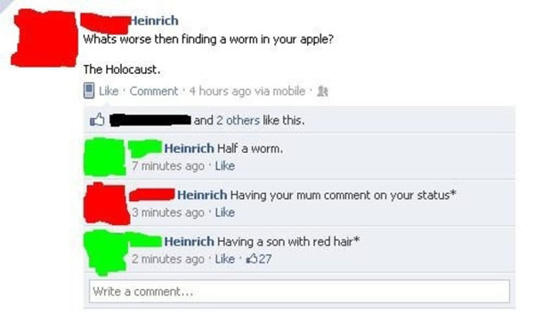 facebook mums - Heinrich Whats worse then finding a worm in your apple? The Holocaust. Comment 4 hours ago via mobile and 2 others this. Heinrich Half a worm. 7 minutes ago Heinrich Having your mum comment on your status 3 minutes ago. Heinrich Having a s
