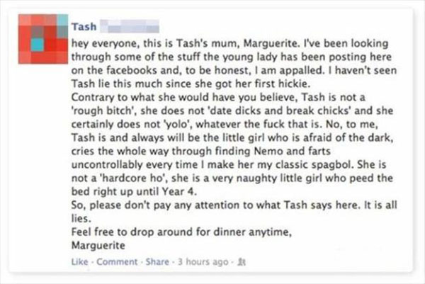 parents embarrassing their child on facebook - Tash hey everyone, this is Tash's mum, Marguerite. I've been looking through some of the stuff the young lady has been posting here on the facebooks and, to be honest, I am appalled. I haven't seen Tash lie t