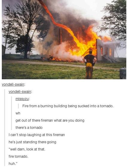 fire tornado meme - vondellswain vondellswain missyzu Fire from a burning building being sucked into a tornado. wh get out of there fireman what are you doing there's a tornado I can't stop laughing at this fireman he's just standing there going "well dar