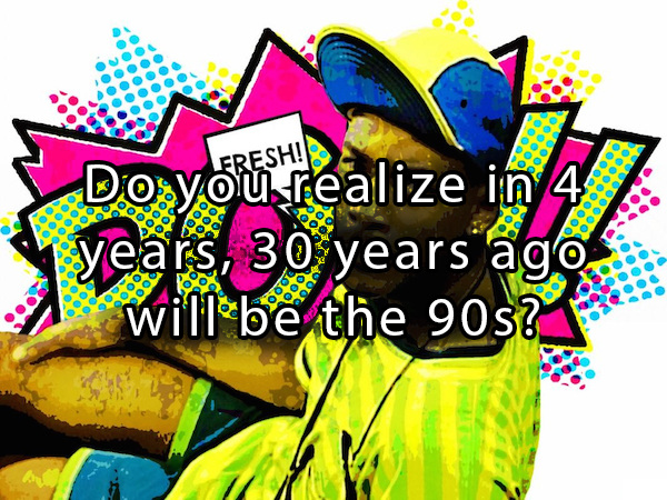 question that will mess with your mind - Do Do you realize in 4 years, 30 years ago will be the 90s? Ooooooooo Ooco