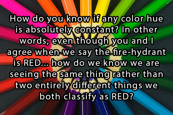 questions that hurt your brain - How do you know if any color hue is absolutely constant? In other words, even though you and I agree when we say the firehydrant is Red... how do we know we are seeing the same thing rather than two entirely different thin