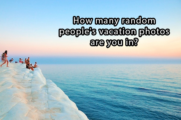 trippy philosophy questions - How many random people's vacation photos are you in?