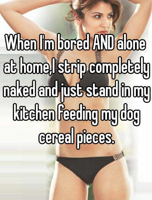 weird things people do alone - When Im bored And alone at home, strip completely naked and just stand in my kitchen feeding mydog cereal pieces.