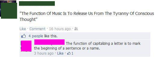 sarcastic facebook posts - "The Function of Music Is To Release Us From The Tyranny of Conscious Thought" Comment 16 hours ago 4 people this. The function of capitalizing a letter is to mark the beginning of a sentence or a name. 3 hours ago 31