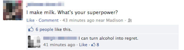 most epic facebook comebacks - I make milk. What's your superpower? . Comment. 43 minutes ago near Madison. 6 people this. I can turn alcohol into regret. 41 minutes ago 38