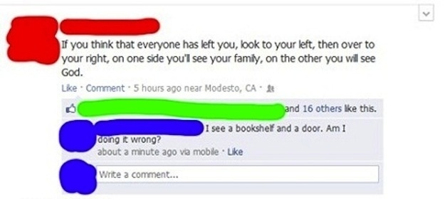 web page - If you think that everyone has left you, look to your left, then over to your right, on one side you'l see your family, on the other you will see God. Comment. 5 hours ago near Modesto, Ca and 16 others this. I see a bookshelf and a door. Am I 