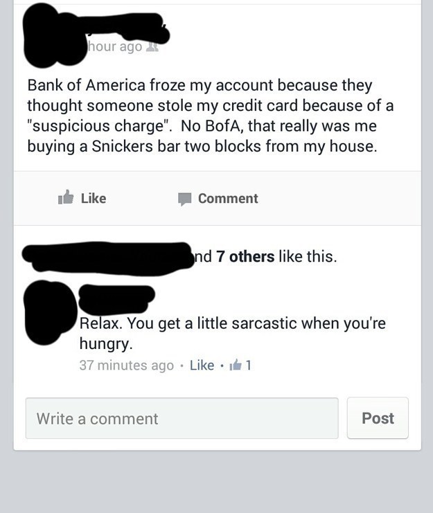 angle - hour ago Bank of America froze my account because they thought someone stole my credit card because of a "suspicious charge". No BofA, that really was me buying a Snickers bar two blocks from my house. it Comment nd 7 others this. Relax. You get a