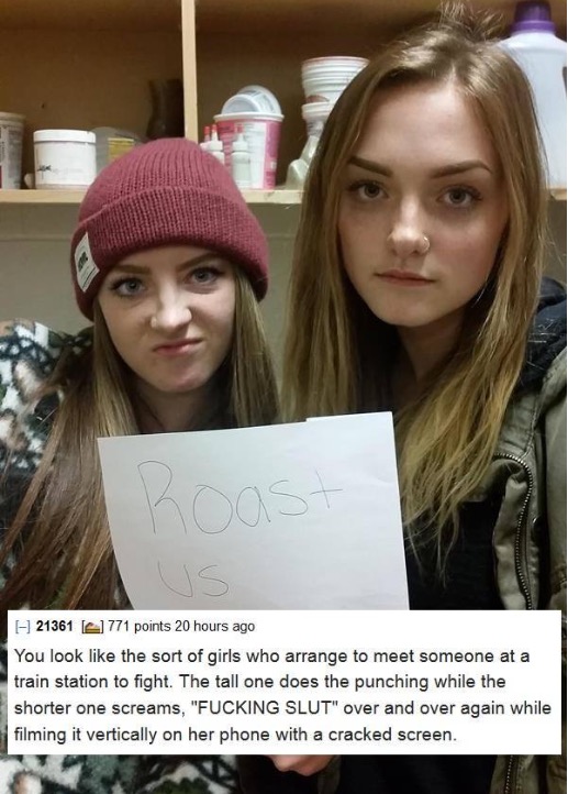funny pic roast me two girls - 21361 41 771 points 20 hours ago You look the sort of girls who arrange to meet someone at a train station to fight. The tall one does the punching while the shorter one screams, "Fucking Slut" over and over again while film