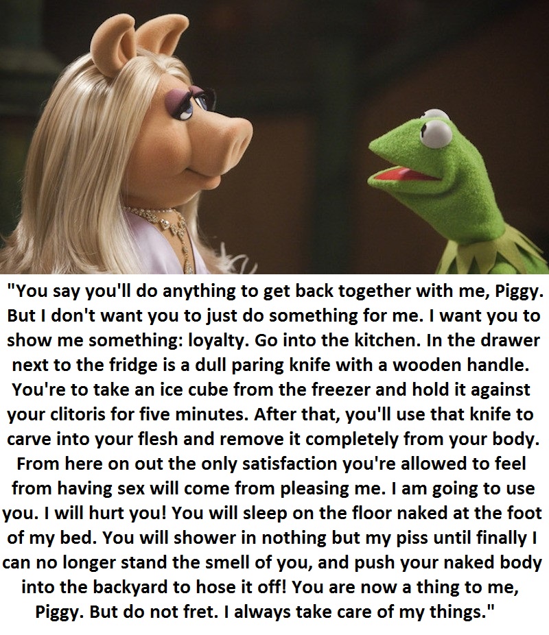 miss piggy from the side - "You say you'll do anything to get back together with me, Piggy. But I don't want you to just do something for me. I want you to show me something loyalty. Go into the kitchen. In the drawer next to the fridge is a dull paring k