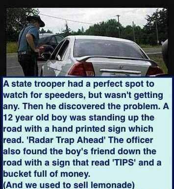 state police ball joke - A state trooper had a perfect spot to watch for speeders, but wasn't getting any. Then he discovered the problem. A 12 year old boy was standing up the road with a hand printed sign which read. 'Radar Trap Ahead' The officer also 
