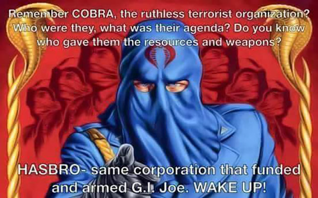 cobra gi joe - Remember Cobra, the ruthless terrorist organization? Who were they, what was their agenda? Do you know who gave them the resources and weapons? Hasbro same corporation that funded and armed G.I. Joe. Wake Up!