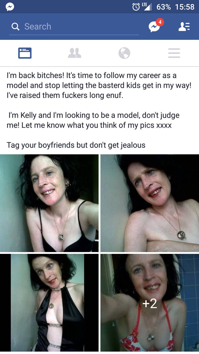 dont judge me by my facebook post - 0 Ite, 63% Q Search I'm back bitches! It's time to my career as a model and stop letting the basterd kids get in my way! I've raised them fuckers long enuf. I'm Kelly and I'm looking to be a model, don't judge me! Let m