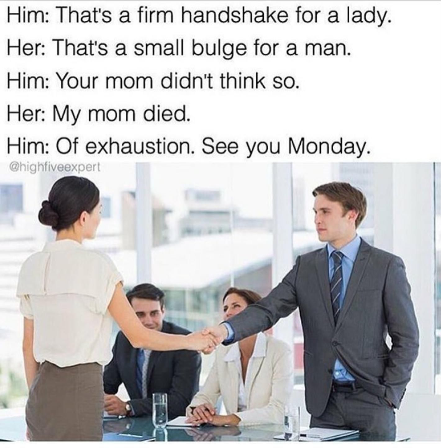 firm handshake meme - Him That's a firm handshake for a lady. Her That's a small bulge for a man. Him Your mom didn't think so. Her My mom died. Him Of exhaustion. See you Monday.