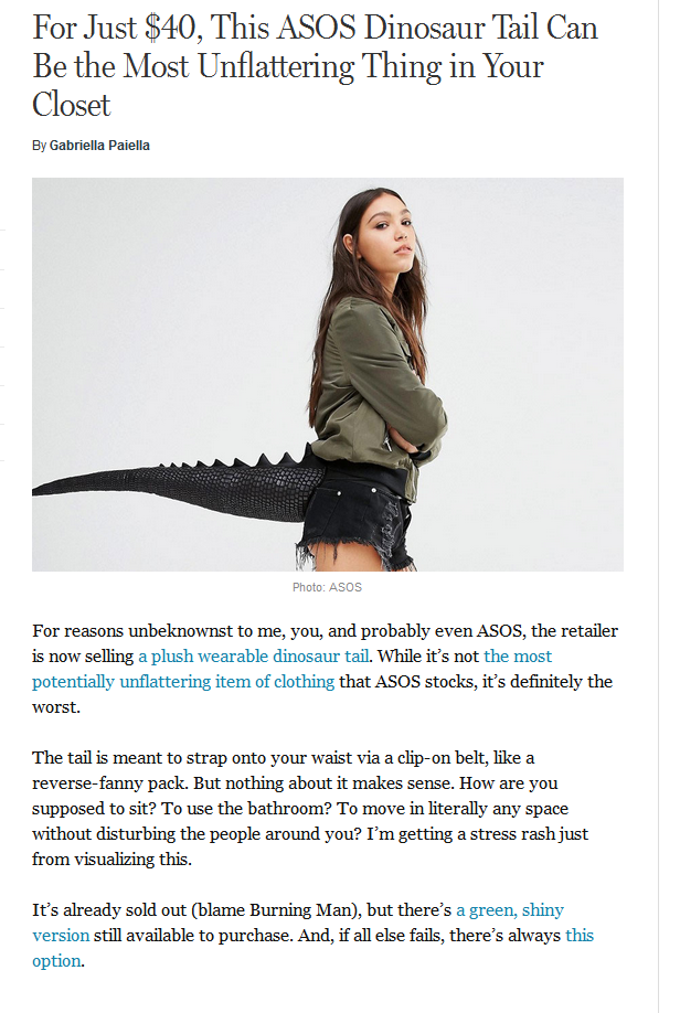 For Just $40, This Asos Dinosaur Tail Can Be the Most Unflattering Thing in Your Closet By Gabriella Paiella Photo Asos For reasons unbeknownst to me, you, and probably even Asos, the retailer is now selling a plush wearable dinosaur tail. While it's not…