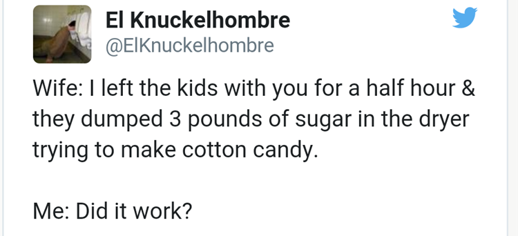 document - El Knuckelhombre Wife I left the kids with you for a half hour & they dumped 3 pounds of sugar in the dryer trying to make cotton candy. Me Did it work?
